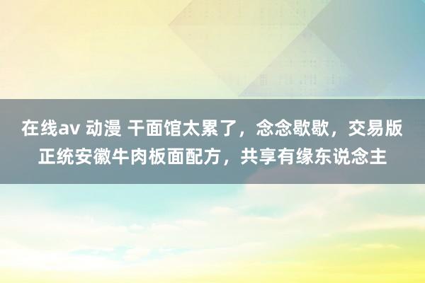 在线av 动漫 干面馆太累了，念念歇歇，交易版正统安徽牛肉板面配方，共享有缘东说念主