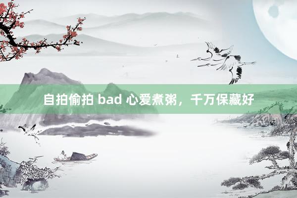自拍偷拍 bad 心爱煮粥,千万保藏好
