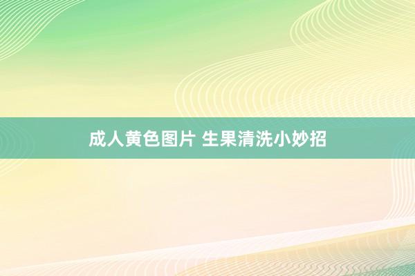 成人黄色图片 生果清洗小妙招