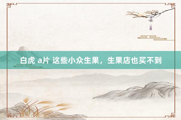 白虎 a片 这些小众生果，生果店也买不到