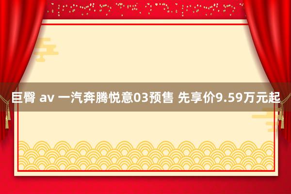 巨臀 av 一汽奔腾悦意03预售 先享价9.59万元起