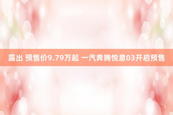 露出 预售价9.79万起 一汽奔腾悦意03开启预售