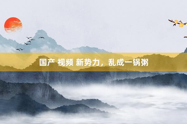 国产 视频 新势力，乱成一锅粥