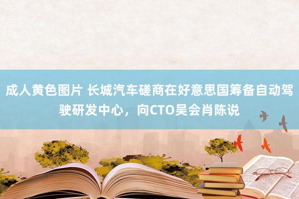 成人黄色图片 长城汽车磋商在好意思国筹备自动驾驶研发中心，向CTO吴会肖陈说