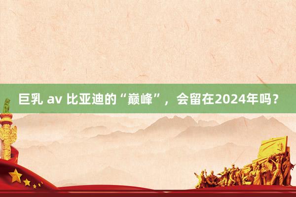 巨乳 av 比亚迪的“巅峰”，会留在2024年吗？