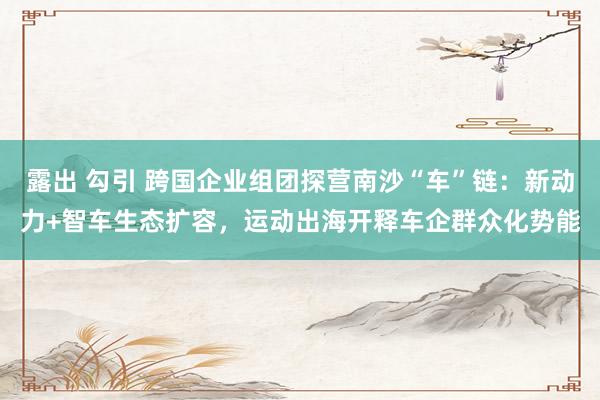 露出 勾引 跨国企业组团探营南沙“车”链：新动力+智车生态扩容，运动出海开释车企群众化势能